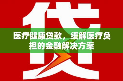 砀山医疗健康贷款，缓解医疗负担的金融解决方案
