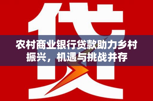 砀山农村商业银行贷款助力乡村振兴，机遇与挑战并存
