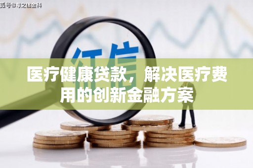 砀山医疗健康贷款，解决医疗费用的创新金融方案