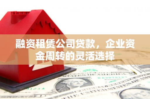 砀山融资租赁公司贷款，企业资金周转的灵活选择