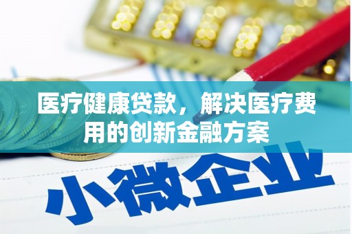 砀山医疗健康贷款，解决医疗费用的创新金融方案