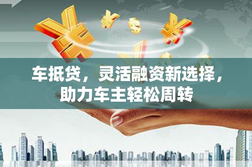 砀山车抵贷，灵活融资新选择，助力车主轻松周转