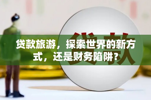 砀山贷款旅游，探索世界的新方式，还是财务陷阱？